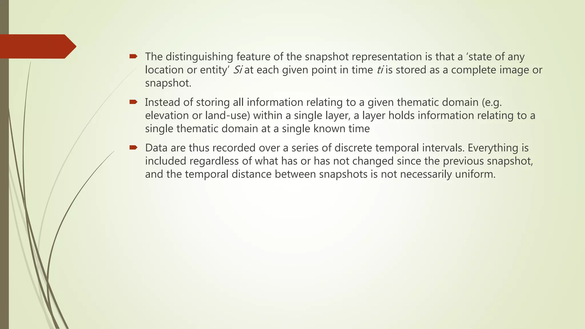  The distinguishing feature of the snapshot representation is that a ‘state of any
location or entity’ Si at each given point in time ti is stored as a complete image or
snapshot.
 Instead of storing all information relating to a given thematic domain (e.g.
elevation or land-use) within a single layer, a layer holds information relating to a
single thematic domain at a single known time
 Data are thus recorded over a series of discrete temporal intervals. Everything is
included regardless of what has or has not changed since the previous snapshot,
and the temporal distance between snapshots is not necessarily uniform.
 