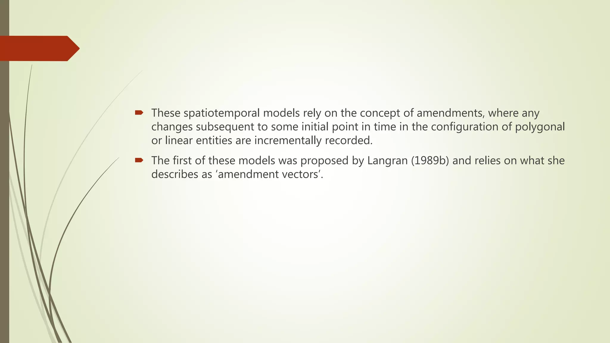  These spatiotemporal models rely on the concept of amendments, where any
changes subsequent to some initial point in time in the configuration of polygonal
or linear entities are incrementally recorded.
 The first of these models was proposed by Langran (1989b) and relies on what she
describes as ‘amendment vectors’.
 