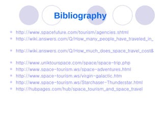 Bibliography  http://www.spacefuture.com/tourism/agencies.shtml   http://wiki.answers.com/Q/How_many_people_have_traveled_in_outer_space   http://wiki.answers.com/Q/How_much_does_space_travel_cost&alreadyAsked=1&rtitle=How_much_does_it_cost_to_travel_to_space_as_a_tourist   http://www.uniktourspace.com/space/space-trip.php   http://www.space-tourism.ws/space-adventures.html   http://www.space-tourism.ws/virgin-galactic.htm   http://www.space-tourism.ws/Starchaser-Thunderstar.html   http://hubpages.com/hub/space_tourism_and_space_travel   