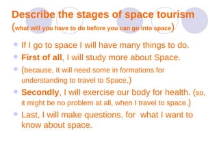 Describe the stages of space tourism   ( what will you have to do before you can go into space ) If I go to space I will have many things to do. First of all , I will study more about Space.   ( because, It will need some in formations for understanding to travel to Space .) Secondly , I will exercise our body for health. ( so, it might be no problem at all, when I travel to space. )  Last, I will make questions, for  what I want to know about space.  