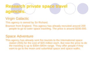 Research private space travel agencies. Virgin Galactic  This agency is owned by Sir Richard.  Branson from England. This agency has already recruited around 200 people to go to outer space traveling. The price is around $200.000. Space Adventure  This agency has already sent fire tourists to the International space station (ISS) for the cost of $20 million each. But now the price to do the traveling is up to $30m-$40m range. They offer people if they want to go to the moon and suborbital space and space walks.  