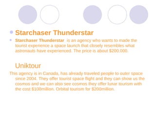 Starchaser Thunderstar  Starchaser Thunderstar  is an agency who wants to made the tourist experience a space launch that closely resembles what astronauts have experienced. The price is about $200.000.  Uniktour  This agency is in Canada, has already traveled people to outer space since 2004. They offer tourist space flight and they can show us the cosmos and we can also see cosmos they offer lunar tourism with the cost $100million. Orbital tourism for $200million. 