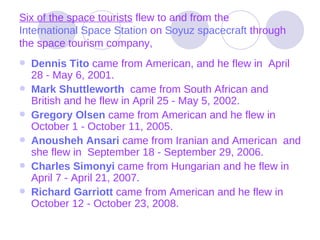 Six of the space tourists  flew to and from the  International Space Station  on  Soyuz spacecraft  through the space tourism company, Dennis Tito   came from American, and he flew in  April 28 - May 6, 2001. Mark  Shuttleworth   came from South African and British and he flew in April 25 - May 5, 2002.  Gregory Olsen   came from American and he flew in October 1 - October 11, 2005.  Anousheh   Ansari   came from Iranian and American  and she flew in  September 18 - September 29, 2006.   Charles Simonyi   came from Hungarian and he flew in April 7 - April 21, 2007.  Richard  Garriott   came from American and he flew in October 12 - October 23, 2008.  