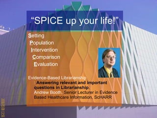 “ SPICE up your life!” S etting  P opulation I ntervention  C omparison  E valuation Evidence-Based Librarianship :  Answering relevant and important questions in Librarianship .   Andrew Booth,  Senior Lecturer in Evidence Based Healthcare Information, ScHARR   