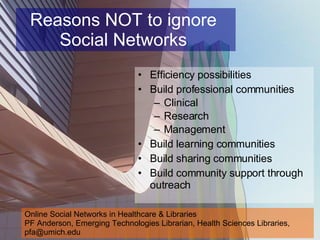 Reasons NOT to ignore  Social Networks  Efficiency possibilities  Build professional communities Clinical  Research  Management  Build learning communities  Build sharing communities Build community support through outreach Online Social Networks in Healthcare & Libraries PF Anderson, Emerging Technologies Librarian, Health Sciences Libraries, pfa@umich.edu 