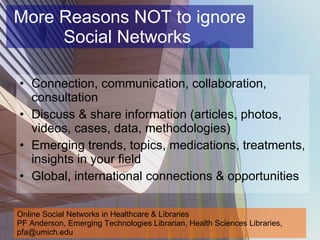 More Reasons NOT to ignore Social Networks  Connection, communication, collaboration, consultation  Discuss & share information (articles, photos, videos, cases, data, methodologies) Emerging trends, topics, medications, treatments, insights in your field Global, international connections & opportunities Online Social Networks in Healthcare & Libraries PF Anderson, Emerging Technologies Librarian, Health Sciences Libraries, pfa@umich.edu 