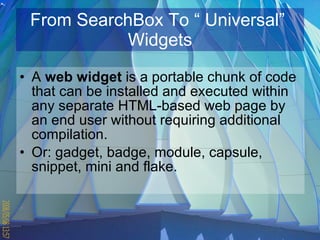 From SearchBox To “ Universal”  Widgets A  web widget  is a portable chunk of code that can be installed and executed within any separate  HTML -based web page by an end user without requiring additional  compilation .  Or: gadget, badge, module, capsule, snippet, mini and flake.  
