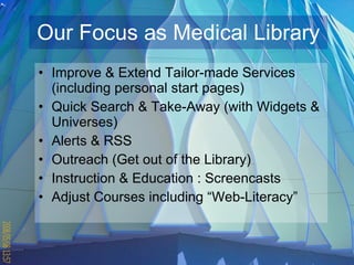 Our Focus as Medical Library Improve & Extend Tailor-made Services (including personal start pages) Quick Search & Take-Away (with Widgets & Universes) Alerts & RSS  Outreach (Get out of the Library) Instruction & Education : Screencasts Adjust Courses including “Web-Literacy” 