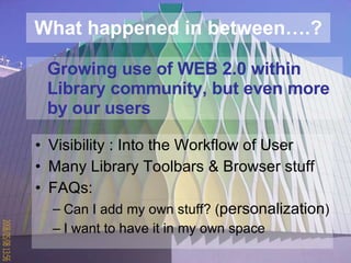 What happened in between….? Visibility : Into the Workflow of User Many Library Toolbars & Browser stuff FAQs: Can I add my own stuff? ( personalization ) I want to have it in my own space Growing use of WEB 2.0 within Library community, but even more  by our users 