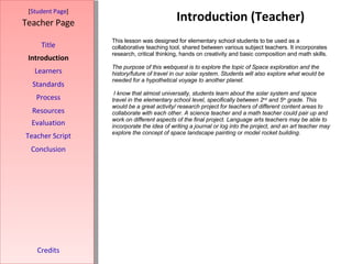 Introduction (Teacher) [ Student Page ] Title Introduction Learners Standards Process Resources Credits Teacher Page This lesson was designed for elementary school students to be used as a collaborative teaching tool, shared between various subject teachers. It incorporates research, critical thinking, hands on creativity and basic composition and math skills.  The purpose of this webquest is to explore the topic of Space exploration and the history/future of travel in our solar system .  Students will also explore what would be needed for a hypothetical voyage to another planet. I know that almost universally, students learn about the solar system and space travel in the elementary school level, specifically between 2 nd  and 5 th  grade. This would be a great activity/ research project for teachers of different content areas to collaborate with each other. A science teacher and a math teacher could pair up and work on different aspects of the final project. Language arts teachers may be able to incorporate the idea of writing a journal or log into the project, and an art teacher may explore the concept of space landscape painting or model rocket building.     Evaluation Teacher Script Conclusion 
