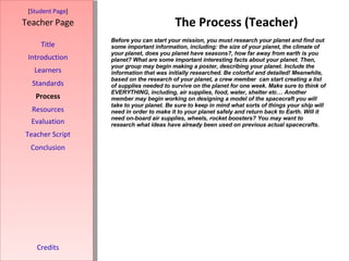 The Process (Teacher) [ Student Page ] Title Introduction Learners Standards Process Resources Credits Teacher Page Before you can start your mission, you must research your planet and find out some important information, including: the size of your planet, the climate of your planet, does you planet have seasons?, how far away from earth is you planet? What are some important interesting facts about your planet. Then, your group may begin making a poster, describing your planet. Include the information that was initially researched. Be colorful and detailed!   Meanwhile, based on the research of your planet, a crew member  can start creating a list of supplies needed to survive on the planet for one week. Make sure to think of EVERYTHING, including, air supplies, food, water, shelter etc…   Another member may begin working on designing a model of the spacecraft you will take to your planet. Be sure to keep in mind what sorts of things your ship will need in order to make it to your planet safely and return back to Earth. Will it need on-board air supplies, wheels, rocket boosters? You may want to research what ideas have already been used on previous actual spacecrafts. Evaluation Teacher Script Conclusion 
