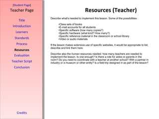 Resources (Teacher) [ Student Page ] Title Introduction Learners Standards Process Resources Credits Teacher Page Describe what's needed to implement this lesson. Some of the possibilities: Class sets of books E-mail accounts for all students Specific software (how many copies?) Specific hardware (what kind? How many?) Specific reference material in the classroom or school library Video or audio materials If the lesson makes extensive use of specific websites, it would be appropriate to list, describe and link them here.  Describe also the  human  resources needed. how many teachers are needed to implement the lesson. Is one enough? Is there a role for aides or parents in the room? Do you need to coordinate with a teacher at another school? With a partner in industry or a museum or other entity? Is a field trip designed in as part of the lesson? Evaluation Teacher Script Conclusion 