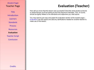 Evaluation (Teacher) [ Student Page ] Title Introduction Learners Standards Process Resources Credits Teacher Page How will you know that this lesson was successful? Describe what student products or performances you'll be looking at and how they'll be evaluated. This, of course, should be tightly related to the standards and objectives you cited above. You may want to just copy and paste the evaluation section of the student page ( Evaluation ) into this space and add any clarifications needed for another teacher to make use of this lesson. Evaluation Teacher Script Conclusion 