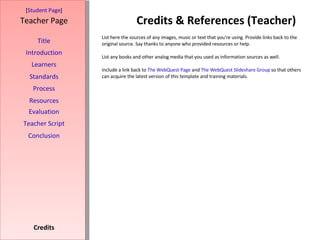 Credits & References (Teacher) [ Student Page ] Title Introduction Learners Standards Process Resources Credits Teacher Page List here the sources of any images, music or text that you're using. Provide links back to the original source. Say thanks to anyone who provided resources or help.  List any books and other analog media that you used as information sources as well. Include a link back to  The WebQuest Page  and  The WebQuest Slideshare Group  so that others can acquire the latest version of this template and training materials. Evaluation Teacher Script Conclusion 