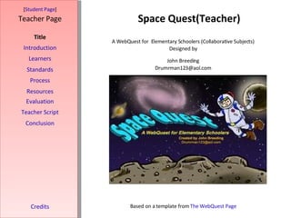 Space Quest(Teacher) [ Student Page ] Title Introduction Learners Standards Process Resources Credits Teacher Page A WebQuest for  Elementary Schoolers (Collaborative Subjects) Designed by John Breeding [email_address] Based on a template from  The WebQuest Page Evaluation Teacher Script Conclusion 
