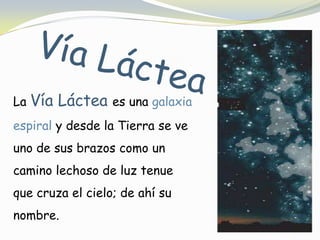 Vía LácteaLa Vía Láctea es una galaxia espiral y desde la Tierra se ve uno de sus brazos como un camino lechoso de luz tenue que cruza el cielo; de ahí su nombre.
