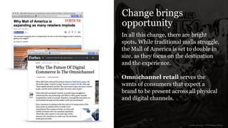 Change brings
opportunity
In all this change, there are bright
spots. While traditional malls struggle,
the Mall of America is set to double in
size, as they focus on the destination
and the experience.
!
Omnichannel retail serves the
wants of consumers that expect a
brand to be present across all physical
and digital channels.
sources: Fortune / CNN Money, Forbes
 
