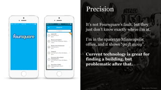 Precision
It’s not Foursquare’s fault, but they
just don’t know exactly where i’m at.
!
I’m in the space150 Minneapolis
office, and it shows “90 ft away”.
!
Current technology is great for
finding a building, but
problematic after that.
image source: Foursquare
 