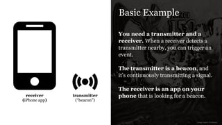 Basic Example
You need a transmitter and a
receiver. When a receiver detects a
transmitter nearby, you can trigger an
event.
!
The transmitter is a beacon, and
it’s continuously transmitting a signal.
!
The receiver is an app on your
phone that is looking for a beacon.transmitter
(“beacon”)
receiver
(iPhone app)
image source: Icomoon
 