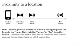 Proximity to a location
far
beacon
receiver
phone
near
beacon
immediate
beacon
With iBeacon, you can initiate actions that are appropriate for
being in the “immediate vicinity,” “near,” or “far” from the
beacon. These distances are not fixed, but are thresholds. Your specific
needs, environment and hardware will determine this.
image source: Icomoon
 