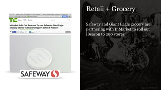 Retail + Grocery
Safeway and Giant Eagle grocery are
partnering with InMarket to roll out
iBeacon to 200 stores.
image source: Techcrunch
 