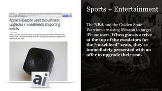 Sports + Entertainment
The NBA and the Golden State
Warriors are using iBeacon to target
iPhone users. When guests arrive
at the top of the escalators for
the “nosebleed” seats, they’re
immediately presented with an
offer to upgrade their seat.
image source: Apple Insider
 