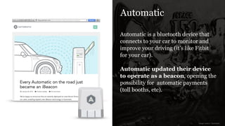 Automatic
Automatic is a bluetooth device that
connects to your car to monitor and
improve your driving (it’s like Fitbit
for your car).
!
Automatic updated their device
to operate as a beacon, opening the
possibility for automatic payments
(toll booths, etc).
image source: Automatic
 