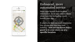 Enhanced, more
automated service
Many apps benefit from location
information. As an app creator, think
about how this technology could
benefit your app.
!
It used to be that you could determine
that an app user was near your
building - now we can know that a
guest is in your store, or at a
specific location
image sources: Google, Icomoon
 