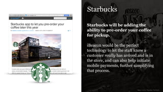 Starbucks
Starbucks will be adding the
ability to pre-order your coffee
for pickup.
!
iBeacon would be the perfect
technology to let the staff know a
customer really has arrived and is in
the store, and can also help initiate
mobile payments, further simplifying
that process.
image sources: Engadget, Starbucks
 
