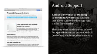 Android Support
Radius Networks is creating
iBeacon hardware and software
that allows Android to leverage very
similar functionality.
!
The same exact hardware can be used
for Apple iBeacon and custom Android
(and other) platforms, simultaneously.
image source: Qualcomm
 
