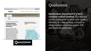 Qualcomm
Qualcomm launched it’s own
version called Gimbal. The devices
can be configured to work with Apple’s
iBeacon, it’s own system, or work in
other custom scenarios, across iOS
and Android platforms.
image source: Qualcomm
 