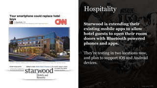 Hospitality
Starwood is extending their
existing mobile apps to allow
hotel guests to open their room
doors with Bluetooth powered
phones and apps.
!
They’re testing in two locations now,
and plan to support iOS and Android
devices.
image source: CNN
 
