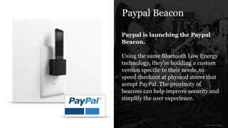 Paypal Beacon
Paypal is launching the Paypal
Beacon.
!
Using the same Bluetooth Low Energy
technology, they’re building a custom
version specific to their needs, to
speed checkout at physical stores that
accept PayPal. The proximity of
beacons can help improve security and
simplify the user experience.
image source: Paypal
 