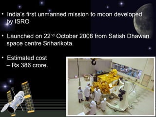 • India’s first unmanned mission to moon developed
by ISRO
• Launched on 22nd
October 2008 from Satish Dhawan
space centre Sriharikota.
• Estimated cost
– Rs 386 crore.
 