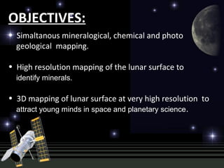 OBJECTIVES:
• Simaltanous mineralogical, chemical and photo
geological mapping.
• High resolution mapping of the lunar surface to
identify minerals.
• 3D mapping of lunar surface at very high resolution to
attract young minds in space and planetary science.
 