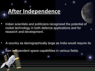 After Independence
• Indian scientists and politicians recognized the potential of
rocket technology in both defence applications and for
research and development.
• A country as demographically large as India would require its
own independent space capabilities in various fields.
 