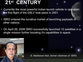 21st
CENTURY
• Currently the most powerful Indian launch vehicle in operation;
the first flight of the GSLV took place in 2001.
• ISRO entered the lucrative market of launching payloads of
other nations.
• On April 28, 2008 ISRO successfully launched 10 satellites in a
single mission further boosting it's capabilities in space.
G. Madhavan Nair, former chairman of ISRO.
 