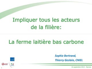 16 septembre 2015 - Rennes
Impliquer tous les acteurs
de la filière:
La ferme laitière bas carbone
1
Sophie Bertrand,
Thierry Geslain, CNIEL
 