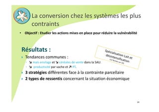 La conversion chez les systèmes les plus 
contraints 
• Objectif : Etudier les actions mises en place pour réduire la vulnérabilité
Résultats : 
 Tendances communes : 
◦ ↘ maïs ensilage et ↘ céréales de vente dans la SAU.
◦ ↘  productivité par vache et ↗ PT.
 3 stratégies différentes face à la contrainte parcellaire
 2 types de ressentis concernant la situation économique
14
 