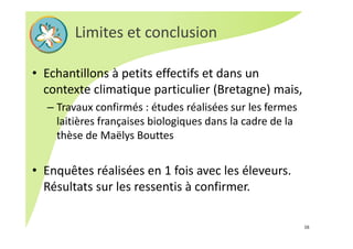 • Echantillons à petits effectifs et dans un 
contexte climatique particulier (Bretagne) mais, 
– Travaux confirmés : études réalisées sur les fermes 
laitières françaises biologiques dans la cadre de la 
thèse de Maëlys Bouttes
• Enquêtes réalisées en 1 fois avec les éleveurs. 
Résultats sur les ressentis à confirmer.
Limites et conclusion
16
 