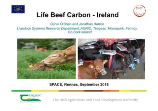 Life Beef Carbon - Ireland
Donal O’Brien and Jonathan Herron
Livestock Systems Research Department, AGRIC, Teagasc, Moorepark, Fermoy,
Co.Cork Ireland
SPACE, Rennes, September 2018
 