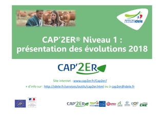 CAP’2ER® Niveau 1 :
présentation des évolutions 2018
Site internet : www.cap2er.fr/Cap2er/
+ d’info sur : http://idele.fr/services/outils/cap2er.html ou à cap2er@idele.fr
 