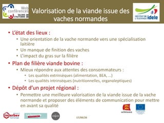 Valorisation de la viande issue des
vaches normandes
• L’état des lieux :
• Une orientation de la vache normande vers une spécialisation
laitière
• Un manque de finition des vaches
• L’impact du gras sur la filière
• Plan de filière viande bovine :
• Mieux répondre aux attentes des consommateurs :
• Les qualités extrinsèques (alimentation, BEA, …)
• Les qualités intrinsèques (nutritionnelles, organoleptiques)
• Dépôt d’un projet régional :
• Permettre une meilleure valorisation de la viande issue de la vache
normande et proposer des éléments de communication pour mettre
en avant sa qualité
17/09/20
 