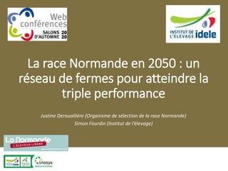 La race Normande en 2050 : un
réseau de fermes pour atteindre la
triple performance
Justine Derouallière (Organisme de sélection de la race Normande)
Simon Fourdin (Institut de l’élevage)
 