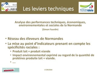 Les leviers techniques
Analyse des performances techniques, économiques,
environnementales et sociales de la Normande
(Simon Fourdin)
• Réseau des éleveurs de Normandes
• La mise au point d’indicateurs prenant en compte les
spécificités raciales :
• Produit lait + produit viande
• Impact environnemental exprimé au regard de la quantité de
protéines produite lait + viande.
• ….
17/09/2020
 