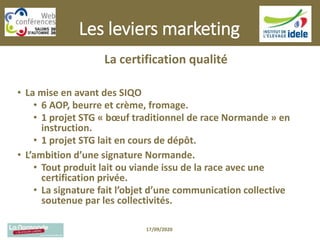 Les leviers marketing
La certification qualité
• La mise en avant des SIQO
• 6 AOP, beurre et crème, fromage.
• 1 projet STG « bœuf traditionnel de race Normande » en
instruction.
• 1 projet STG lait en cours de dépôt.
• L’ambition d’une signature Normande.
• Tout produit lait ou viande issu de la race avec une
certification privée.
• La signature fait l’objet d’une communication collective
soutenue par les collectivités.
17/09/2020
 