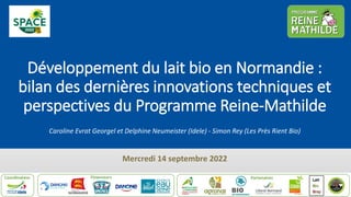 Développement du lait bio en Normandie :
bilan des dernières innovations techniques et
perspectives du Programme Reine-Mathilde
Caroline Evrat Georgel et Delphine Neumeister (Idele) - Simon Rey (Les Près Rient Bio)
Mercredi 14 septembre 2022
 