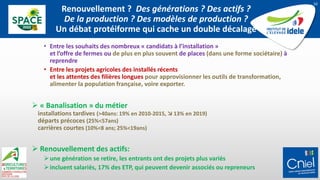 Renouvellement ? Des générations ? Des actifs ?
De la production ? Des modèles de production ?
Un débat protéiforme qui cache un double décalage
• Entre les souhaits des nombreux « candidats à l’installation »
et l’offre de fermes ou de plus en plus souvent de places (dans une forme sociétaire) à
reprendre
• Entre les projets agricoles des installés récents
et les attentes des filières longues pour approvisionner les outils de transformation,
alimenter la population française, voire exporter.
 « Banalisation » du métier
installations tardives (>40ans: 19% en 2010-2015,  13% en 2019)
départs précoces (25%<57ans)
carrières courtes (10%<8 ans; 25%<19ans)
 Renouvellement des actifs:
une génération se retire, les entrants ont des projets plus variés
incluent salariés, 17% des ETP, qui peuvent devenir associés ou repreneurs
10
 