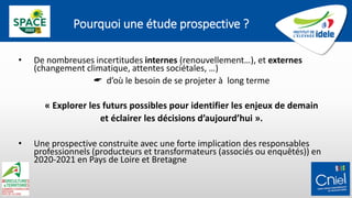 Pourquoi une étude prospective ?
• De nombreuses incertitudes internes (renouvellement…), et externes
(changement climatique, attentes sociétales, …)
 d’où le besoin de se projeter à long terme
« Explorer les futurs possibles pour identifier les enjeux de demain
et éclairer les décisions d’aujourd’hui ».
• Une prospective construite avec une forte implication des responsables
professionnels (producteurs et transformateurs (associés ou enquêtés)) en
2020-2021 en Pays de Loire et Bretagne
 