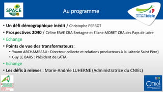 Au programme
• Un défi démographique inédit / Christophe PERROT
• Prospectives 2040 / Céline FAVE CRA Bretagne et Eliane MORET CRA des Pays de Loire
• Echange
• Points de vue des transformateurs:
• Yoann ARCHAMBEAU : Directeur collecte et relations producteurs à la Laiterie Saint Père)
• Guy LE BARS : Président de LAÏTA
• Echange
• Les défis à relever : Marie-Andrée LUHERNE (Administratrice du CNIEL)
 